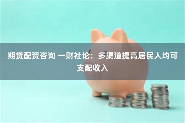 期货配资咨询 一财社论：多渠道提高居民人均可支配收入