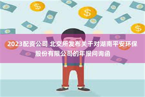 2023配资公司 北交所发布关于对湖南平安环保股份有限公司的年报问询函