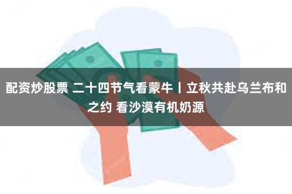 配资炒股票 二十四节气看蒙牛丨立秋共赴乌兰布和之约 看沙漠有机奶源