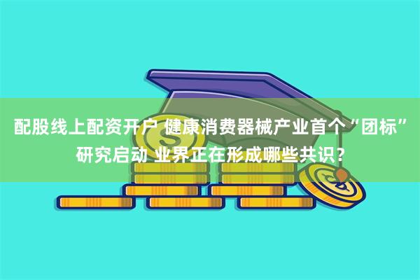 配股线上配资开户 健康消费器械产业首个“团标”研究启动 业界正在形成哪些共识？