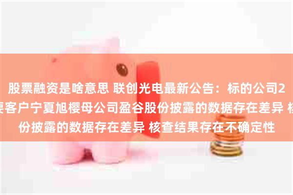 股票融资是啥意思 联创光电最新公告：标的公司2023年财务数据与主要客户宁夏旭樱母公司盈谷股份披露的数据存在差异 核查结果存在不确定性