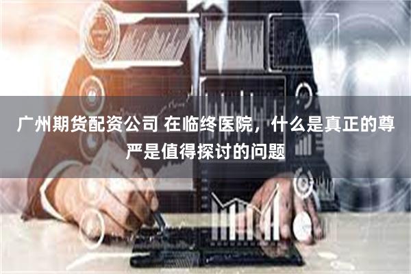 广州期货配资公司 在临终医院，什么是真正的尊严是值得探讨的问题