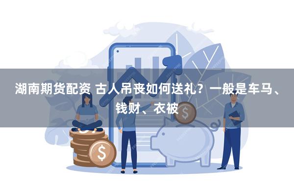 湖南期货配资 古人吊丧如何送礼？一般是车马、钱财、衣被