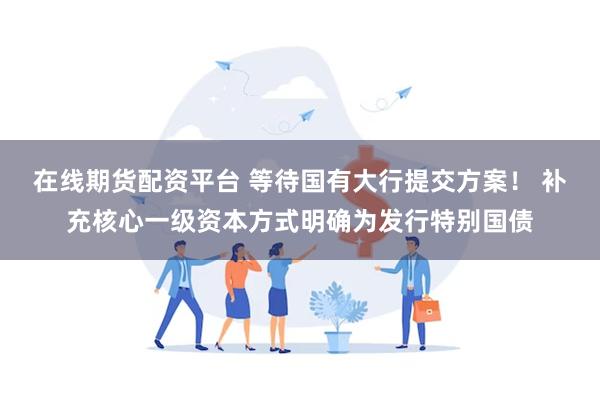 在线期货配资平台 等待国有大行提交方案！ 补充核心一级资本方式明确为发行特别国债