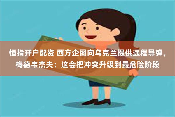恒指开户配资 西方企图向乌克兰提供远程导弹，梅德韦杰夫：这会把冲突升级到最危险阶段