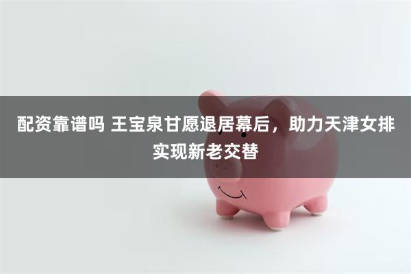配资靠谱吗 王宝泉甘愿退居幕后，助力天津女排实现新老交替