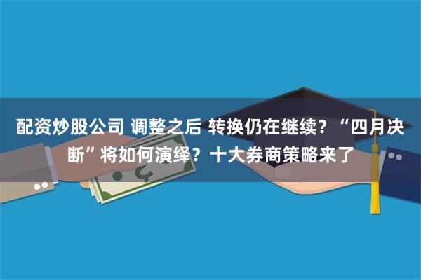 配资炒股公司 调整之后 转换仍在继续？“四月决断”将如何演绎？十大券商策略来了