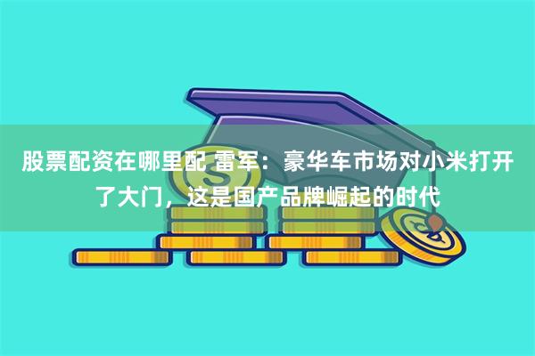 股票配资在哪里配 雷军：豪华车市场对小米打开了大门，这是国产品牌崛起的时代
