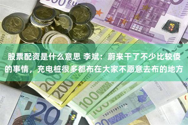 股票配资是什么意思 李斌：蔚来干了不少比较傻的事情，充电桩很多都布在大家不愿意去布的地方