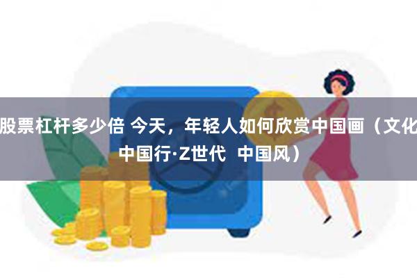 股票杠杆多少倍 今天，年轻人如何欣赏中国画（文化中国行·Z世代  中国风）