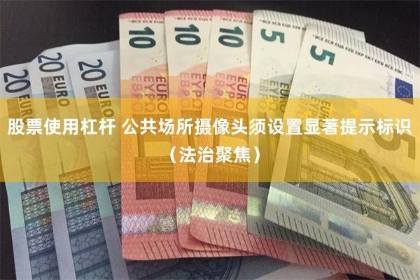 股票使用杠杆 公共场所摄像头须设置显著提示标识（法治聚焦）