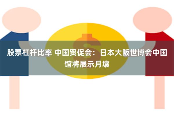 股票杠杆比率 中国贸促会：日本大阪世博会中国馆将展示月壤