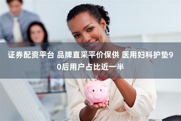证券配资平台 品牌直采平价保供 医用妇科护垫90后用户占比近一半