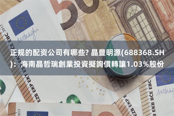 正规的配资公司有哪些? 晶豐明源(688368.SH)：海南晶哲瑞創業投資擬詢價轉讓1.03%股份