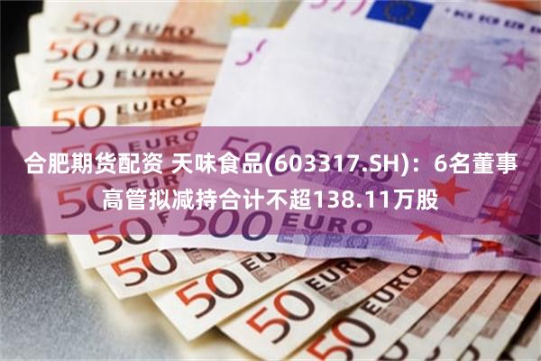合肥期货配资 天味食品(603317.SH)：6名董事高管拟减持合计不超138.11万股