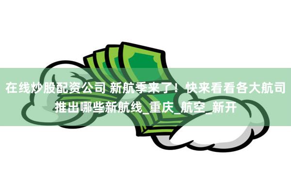 在线炒股配资公司 新航季来了！快来看看各大航司推出哪些新航线_重庆_航空_新开