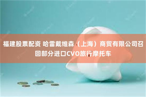 福建股票配资 哈雷戴维森（上海）商贸有限公司召回部分进口CVO旅行摩托车