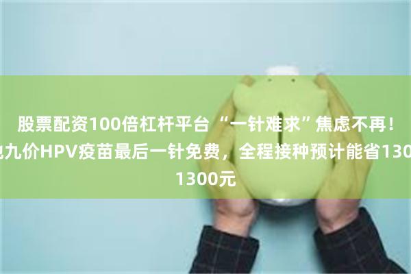 股票配资100倍杠杆平台 “一针难求”焦虑不再！多地九价HPV疫苗最后一针免费，全程接种预计能省1300元