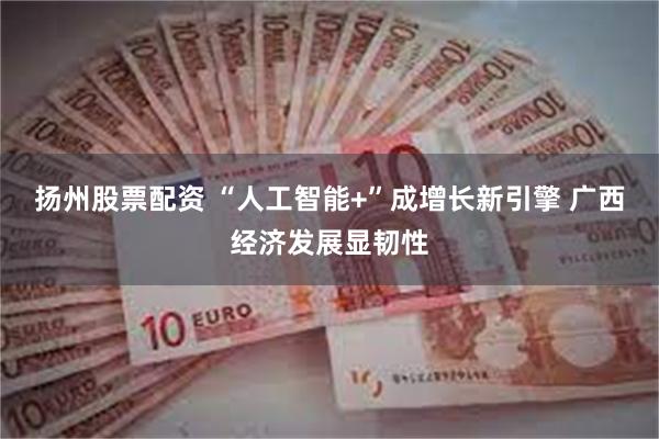 扬州股票配资 “人工智能+”成增长新引擎 广西经济发展显韧性