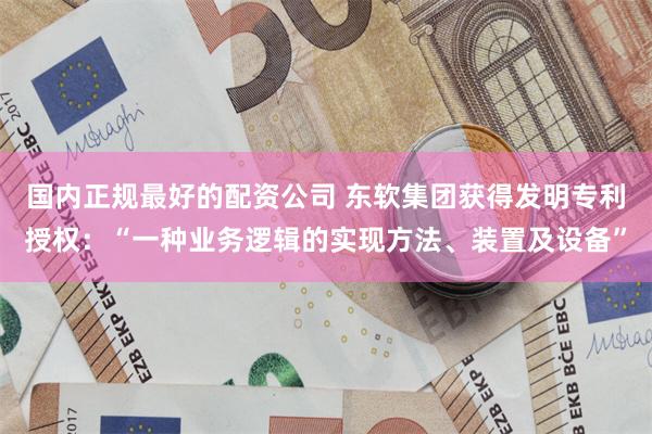 国内正规最好的配资公司 东软集团获得发明专利授权：“一种业务逻辑的实现方法、装置及设备”