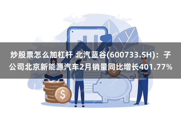 炒股票怎么加杠杆 北汽蓝谷(600733.SH)：子公司北京新能源汽车2月销量同比增长401.77%