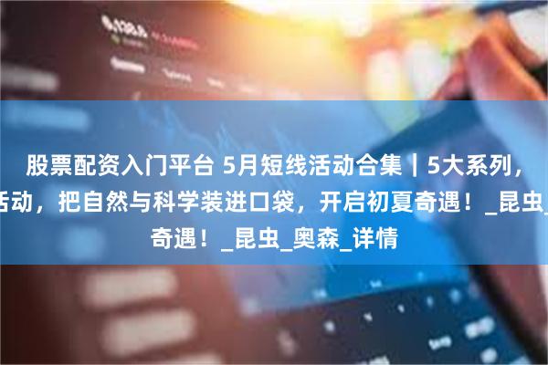 股票配资入门平台 5月短线活动合集｜5大系列，32场短线活动，把自然与科学装进口袋，开启初夏奇遇！_昆虫_奥森_详情