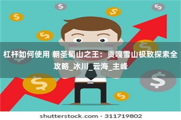 杠杆如何使用 朝圣蜀山之王：贡嘎雪山极致探索全攻略_冰川_云海_主峰