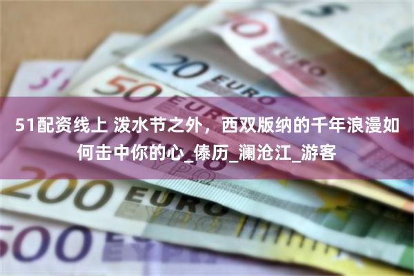 51配资线上 泼水节之外，西双版纳的千年浪漫如何击中你的心_傣历_澜沧江_游客