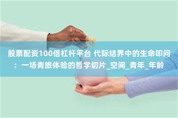 股票配资100倍杠杆平台 代际结界中的生命叩问：一场青旅体验的哲学切片_空间_青年_年龄
