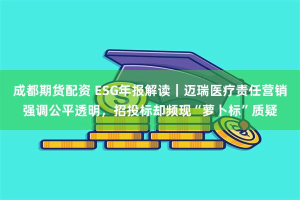 成都期货配资 ESG年报解读｜迈瑞医疗责任营销强调公平透明，招投标却频现“萝卜标”质疑