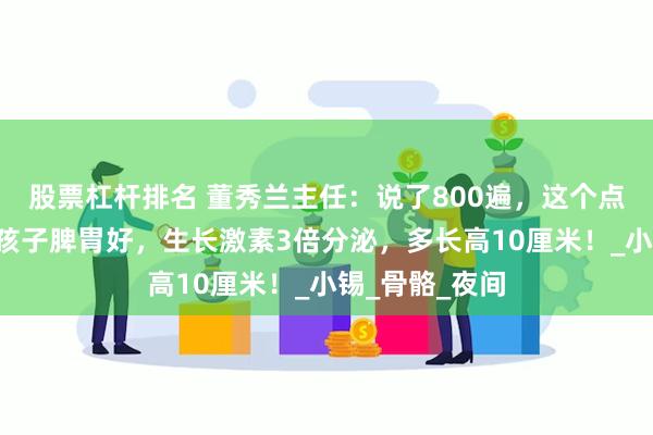 股票杠杆排名 董秀兰主任：说了800遍，这个点“饿一饿”，孩子脾胃好，生长激素3倍分泌，多长高10厘米！_小锡_骨骼_夜间