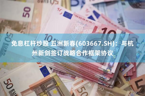 免息杠杆炒股 五洲新春(603667.SH)：与杭州新剑签订战略合作框架协议