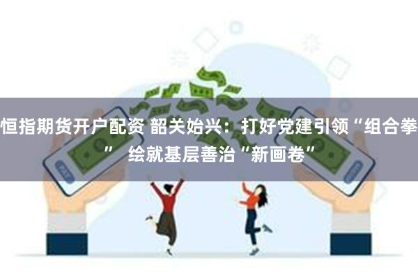 恒指期货开户配资 韶关始兴：打好党建引领“组合拳”  绘就基层善治“新画卷”