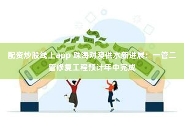 配资炒股线上app 珠海对澳供水新进展：一管二管修复工程预计年中完成