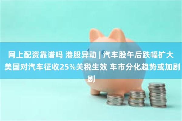 网上配资靠谱吗 港股异动 | 汽车股午后跌幅扩大 美国对汽车征收25%关税生效 车市分化趋势或加剧