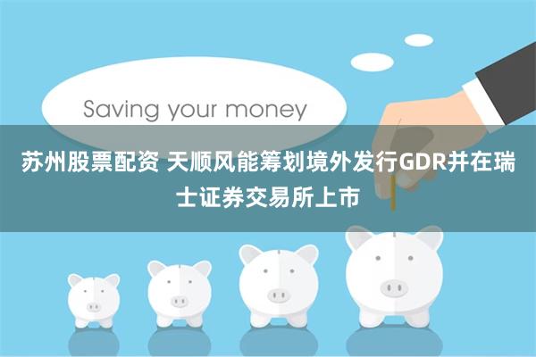 苏州股票配资 天顺风能筹划境外发行GDR并在瑞士证券交易所上市