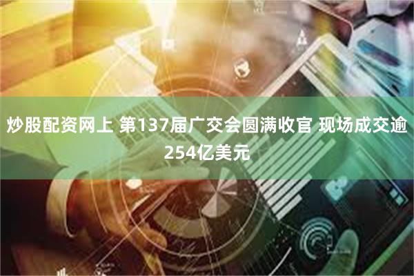 炒股配资网上 第137届广交会圆满收官 现场成交逾254亿美元