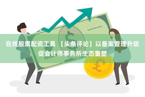 在线股票配资工具 【头条评论】以备案管理升级促会计师事务所生态重塑