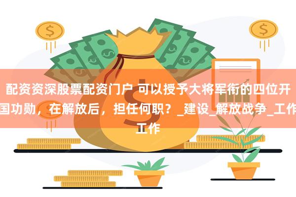 配资资深股票配资门户 可以授予大将军衔的四位开国功勋，在解放后，担任何职？_建设_解放战争_工作