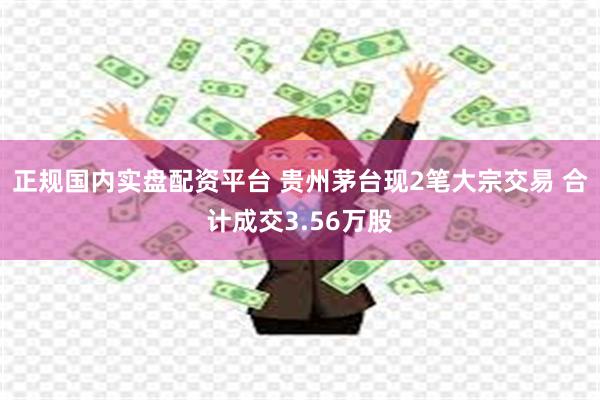 正规国内实盘配资平台 贵州茅台现2笔大宗交易 合计成交3.56万股