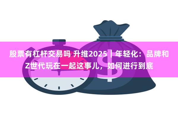 股票有杠杆交易吗 升维2025｜年轻化：品牌和Z世代玩在一起这事儿，如何进行到底