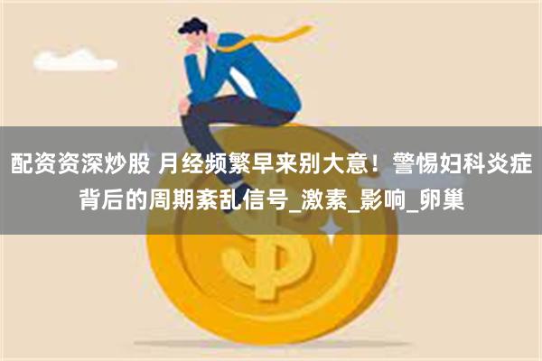 配资资深炒股 月经频繁早来别大意！警惕妇科炎症背后的周期紊乱信号_激素_影响_卵巢