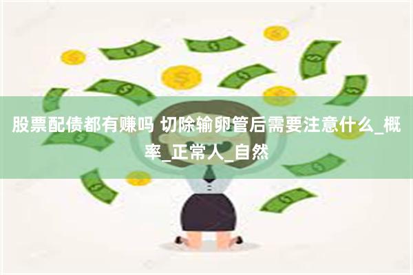 股票配债都有赚吗 切除输卵管后需要注意什么_概率_正常人_自然