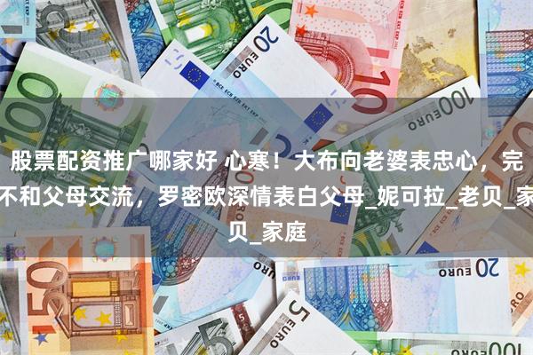 股票配资推广哪家好 心寒！大布向老婆表忠心，完全不和父母交流，罗密欧深情表白父母_妮可拉_老贝_家庭