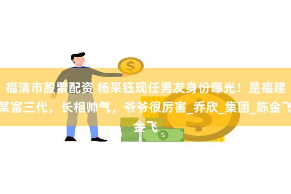 福清市股票配资 杨采钰现任男友身份曝光！是福建某富三代，长相帅气，爷爷很厉害_乔欣_集团_陈金飞