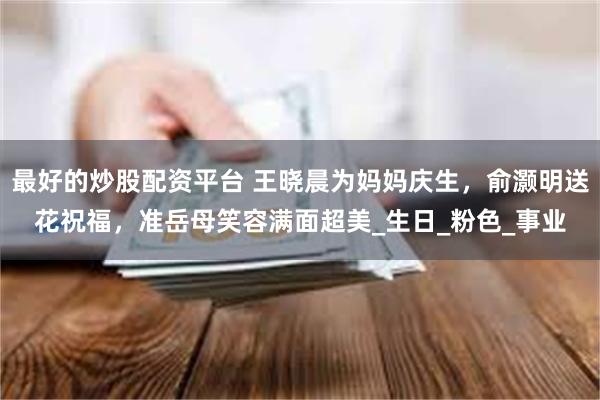 最好的炒股配资平台 王晓晨为妈妈庆生，俞灏明送花祝福，准岳母笑容满面超美_生日_粉色_事业
