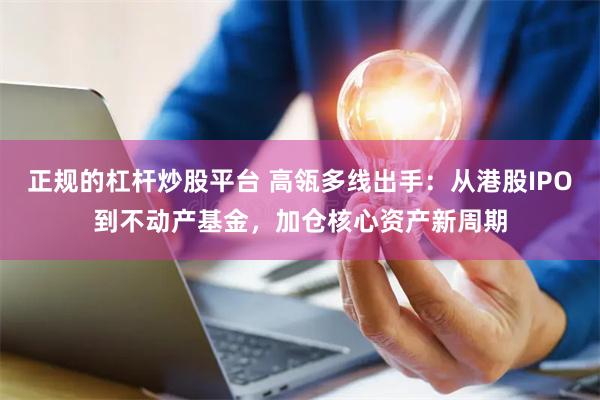 正规的杠杆炒股平台 高瓴多线出手：从港股IPO到不动产基金，加仓核心资产新周期