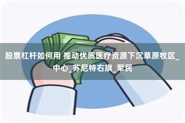 股票杠杆如何用 推动优质医疗资源下沉草原牧区_中心_苏尼特右旗_军民