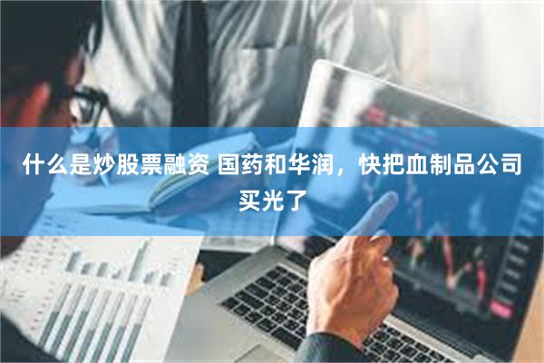 什么是炒股票融资 国药和华润，快把血制品公司买光了